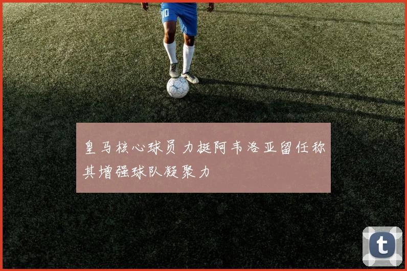 皇马核心球员力挺阿韦洛亚留任称其增强球队凝聚力