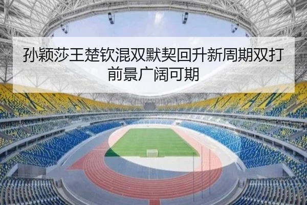 孙颖莎王楚钦混双默契回升新周期双打前景广阔可期